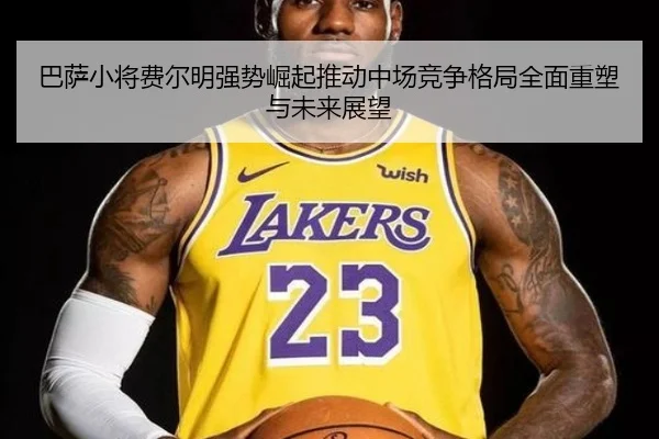 巴萨小将费尔明强势崛起推动中场竞争格局全面重塑与未来展望