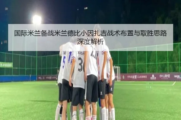 国际米兰备战米兰德比小因扎吉战术布置与取胜思路深度解析