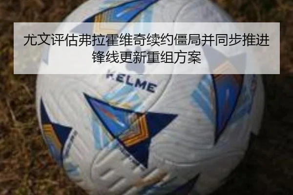 尤文评估弗拉霍维奇续约僵局并同步推进锋线更新重组方案