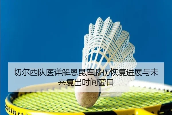 切尔西队医详解恩昆库膝伤恢复进展与未来复出时间窗口