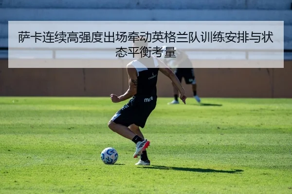 萨卡连续高强度出场牵动英格兰队训练安排与状态平衡考量